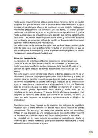 Natación Estilos clásicos

Mauricio Gallo Casas

hasta que se encuentran mas allá del ancho de sus hombros, donde se efectúa
el agarre. Las palmas de sus manos deberían estar orientadas hacia abajo al
empezar el barrido hacia afuera y se mantienen en esta posición hasta que el
movimiento prácticamente ha terminado. De esta forma, las manos pueden
deslizarse a través del agua en un angulo de ataque aproximado a 0 grados
hasta que los brazos se encuentren en una posición que permita aplicar fuerza
propulsora. Las palmas deberían girarse hacia afuera y hacia atrás a medida
que los brazos se encuentran al final del barrido por lo que en el momento del
agarre se inclinan hacia afuera y hacia abajo.
Las velocidades de la mano de los nadadores se desaceleran después de la
entrada hasta que están prácticamente inmóviles en el momento en que se
efectúa el agarre. En mariposa y braza, el primer barrido propulsivo, el barrido
hacia adentro, sigue el barrido hacia afuera.
El barrido descendente
los nadadores de crol utilizan el barrido descendente para empezar sus
brazadas acuáticas. También se utiliza por los nadadores de espalda que
prefieren un agarre profundo. Ambos nadadores de la figura 6.17 están en la
posición de agarre después del barrido descendente en cada uno de sus
estilos.
Así como ocurre con el barrido hacia afuera, el barrido descendente no es un
movimiento propulsor. Su propósito principal es colocar la mano y el brazo en
posición para los barridos propulsivos que deberán efectuarse a continuación.
El barrido descendente se ejecuta como sigue. Después de su entrada en el
agua, la mano debería orientarse hacia abajo continuando con una flexión del
codo de forma que el agua este detrás del brazo y de la mano en el agarre. La
mano debería girarse ligeramente hacia afuera y hacia abajo en su
desplazamiento hacia el agarre. El agarre debería efectuarse cuando el nivel
del plano de hombros este situado por encima del de la mano, no antes. La
mano en este momento se encontrara aproximadamente a 40-60cm de
profundidad.
Querríamos aquí hacer hincapié en lo siguiente. Los patrones de trayectoria
muestran que la mano también se desliza hacia afuera durante el barrido
descendente. Sin embargo, los nadadores deberían evitar dar demasiado
énfasis en esta dirección. Es una consecuencia del rolido del hombro y ocurrirá
de forma natural. Es fácil exagerar esta faceta del movimiento si se fuerza.
La velocidad de la mano debería desacelerarse gradualmente desde el
momento de la entrada hasta que, igual que en el barrido hacia afuera, la mano
este prácticamente quieta en el agarre.

101

 