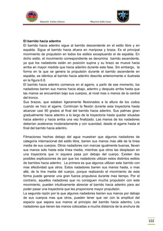 Natación Estilos clásicos

Mauricio Gallo Casas

El barrido hacia adentro
El barrido hacia adentro sigue al barrido descendente en el estilo libre y en
espalda. Sigue el barrido hacia afuera en mariposa y braza. Es el principal
movimiento de propulsión en todos los estilos exceptuando el de espalda. En
dicho estilo, el movimiento correspondiente se denomina barrido ascendente,
ya que los nadadores están en posición supina y su brazo se mueve hacia
arriba en mayor medida que hacia adentro durante esta fase. Sin embargo, la
forma en la que se genera la propulsión durante el barrido ascendente en
espalda, es idéntica al barrido hacia adentro descrita anteriormente e ilustrada
en la figura 6.8.
El barrido hacia adentro comienza en el agarre, a partir de ese momento, los
nadadores barren sus manos hacia abajo, adentro y después arriba hasta que
las manos se encuentran bajo sus cuerpos, al nivel mas o menos de la central
del tronco.
Sus brazos, que estaban ligeramente flexionados a la altura de los codos
cuando se hizo el agarre. Continúan la flexión durante esta trayectoria hasta
alcanzar casi 90 grados al final del barrido hacia adentro. Sus palmas giran
gradualmente hacia adentro a lo largo de la trayectoria hasta quedar situadas
hacia adentro y hacia arriba una vez finalizado. Las manos de los nadadores
deberían acelerarse moderadamente y con suavidad, desde el agarre hasta el
final del barrido hacia adentro.
Filmaciones hechas debajo del agua muestran que algunos nadadores de
categoría internacional del estilo libre, barren sus manos mas allá de la línea
media de sus cuerpos. Otros nadadores con marcas igualmente buenas, llevan
sus manos solo hasta esta línea media, mientras que otros las desplazan en
una trayectoria que ni siquiera pasa por debajo del cuerpo. Existen dos
posibles explicaciones de por que los nadadores utilizan estos distintos estilos
de barridos hacia adentro. La primera es que algunos utilizan este barrido con
mas efectividad que otros. Estos nadadores barren sus manos hasta, o mas
allá, de la line media del cuerpo, porque realizando el movimiento de esta
forma puede generar una gran fuerza propulsiva durante mas tiempo. Por el
contrario, aquellos nadadores que no consiguen mucha propulsión con este
movimiento, pueden intuitivamente abreviar el barrido hacia adentro para así
poder pasar una trayectoria que les proporcione mayor propulsión.
La segunda razón por la que algunos nadadores barren sus manos por debajo
de sus cuerpos mas que otros, pueden tener que ver con la amplitud del
espacio que separa sus manos al principio del barrido hacia adentro. Los
nadadores que tienen las manos colocadas a mucha distancia de la anchura de

102

 