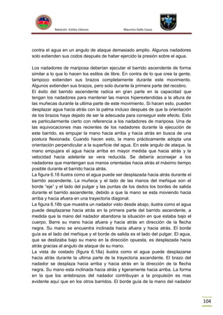 Natación Estilos clásicos

Mauricio Gallo Casas

contra el agua en un angulo de ataque demasiado amplio. Algunos nadadores
solo extienden sus codos después de haber ejercido la presión sobre el agua.
Los nadadores de mariposa deberían ejecutar el barrido ascendente de forma
similar a lo que lo hacen los estilos de libre. En contra de lo que cree la gente,
tampoco extienden sus brazos completamente durante este movimiento.
Algunos extienden sus brazos, pero solo durante la primera parte del recobro.
El éxito del barrido ascendente radica en gran parte en la capacidad que
tengan los nadadores para mantener las manos hiperextendidas a la altura de
las muñecas durante la ultima parte de este movimiento. Si hacen esto, pueden
desplazar agua hacia atrás con la palma incluso después de que la orientación
de los brazos haya dejado de ser la adecuada para conseguir este efecto. Esto
es particularmente cierto con referencia a los nadadores de mariposa. Una de
las equivocaciones mas recientes de los nadadores durante la ejecución de
este barrido, es empujar la mano hacia arriba y hacia atrás en busca de una
postura flexionada. Cuando hacen esto, la mano prácticamente adopta una
orientación perpendicular a la superficie del agua. En este angulo de ataque, la
mano empujara el agua hacia arriba en mayor medida que hacia atrás y la
velocidad hacia adelante se vera reducida. Se debería aconsejar a los
nadadores que mantengan sus manos orientadas hacia atrás el máximo tiempo
posible durante el barrido hacia atrás.
La figura 6.18 ilustra como el agua puede ser desplazada hacia atrás durante el
barrido ascendente. La muñeca y el lado de las manos del meñique son el
borde “eje” y el lado del pulgar y las puntas de los dedos los bordes de salida
durante el barrido ascendente, debido a que la mano se esta moviendo hacia
arriba y hacia afuera en una trayectoria diagonal.
La figura 6.18b que muestra un nadador visto desde abajo, ilustra como el agua
puede desplazarse hacia atrás en la primera parte del barrido ascendente, a
medida que la mano del nadador abandona la situación en que estaba bajo el
cuerpo. Barre su mano hacia afuera y hacia atrás en dirección de la flecha
negra. Su mano se encuentra inclinada hacia afuera y hacia atrás. El borde
guía es el lado del meñique y el borde de salida es el lado del pulgar. El agua,
que se deslizaba bajo su mano en la dirección opuesta, es desplazada hacia
atrás gracias al angulo de ataque de su mano.
La vista de costado (figura 6.18a) ilustra como el agua puede desplazarse
hacia atrás durante la ultima parte de la trayectoria ascendente. El brazo del
nadador se desplaza hacia arriba y hacia atrás en la dirección de la flecha
negra. Su mano esta inclinada hacia atrás y ligeramente hacia arriba. La forma
en la que los antebrazos del nadador contribuyan a la propulsión es mas
evidente aquí que en los otros barridos. El borde guía de la mano del nadador

104

 