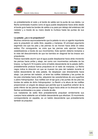 Natación Estilos clásicos

Mauricio Gallo Casas

es probablemente el codo y el borde de salida son la punta de sus dedos. La
flecha sombreada muestra como el agua puede desplazarse hacia atrás desde
el borde guía hasta los bordes de salida a su paso por debajo del antebrazo del
nadador y a través de su mano desde la muñeca hasta las puntas de sus
dedos.
La patada: ¿es o no propulsora?
Muchos creíamos equivocadamente que la patada no era un agente importante
para la propulsión en estilo libre, espalda y mariposa. El principal argumento
esgrimido era que los pies y las piernas no se movían hacia atrás en estos
estilos. Por consiguiente, se creía que las piernas solo ejercían fuerzas
estabilizadoras a través de sus movimientos. Esta opinión debería revisarse a
la vista del descubrimiento de que los barridos en diagonal de los brazos son
propulsores.
Parece razonable asumir que el agua puede desplazarse hacia atrás moviendo
las piernas hacia arriba y abajo, así como con movimientos verticales de los
brazos. La figura 6.19 muestra como el batido descendente de la patada delfín,
probablemente produce fuerza propulsora en el nado de mariposa. La flecha
negra indica la dirección en que se mueven los pies del nadador durante el
batido descendente de esta patada. Se desplazan casi directamente hacia
abajo. Las piernas del nadador, al tener las rodillas dobladas y las puntas de
los pies orientadas hacia arriba, adquieren las características de una superficie
o plano hidropropulsor. Sus rodillas son el eje guía y las puntas de los pies los
bordes de salida de dicho hidropropulsor. La flexión a la altura de las rodillas
proporcionan un angulo de ataque que permite que la superficie anterior de la
parte inferior de las piernas desplace el agua hacia atrás en la dirección de as
flechas sombreadas a su paso a través de ella.
Los nadadores de estilo libre probablemente propulsan similarmente sus
cuerpos hacia adelante con el batido descendente que efectúan. El movimiento
correspondiente en espalda, es un batido descendente que probablemente
también es propulsor.

105

 