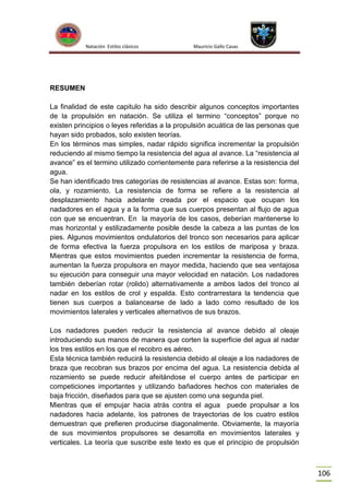 Natación Estilos clásicos

Mauricio Gallo Casas

RESUMEN
La finalidad de este capitulo ha sido describir algunos conceptos importantes
de la propulsión en natación. Se utiliza el termino “conceptos” porque no
existen principios o leyes referidas a la propulsión acuática de las personas que
hayan sido probados, solo existen teorías.
En los términos mas simples, nadar rápido significa incrementar la propulsión
reduciendo al mismo tiempo la resistencia del agua al avance. La “resistencia al
avance” es el termino utilizado corrientemente para referirse a la resistencia del
agua.
Se han identificado tres categorías de resistencias al avance. Estas son: forma,
ola, y rozamiento. La resistencia de forma se refiere a la resistencia al
desplazamiento hacia adelante creada por el espacio que ocupan los
nadadores en el agua y a la forma que sus cuerpos presentan al flujo de agua
con que se encuentran. En la mayoría de los casos, deberían mantenerse lo
mas horizontal y estilizadamente posible desde la cabeza a las puntas de los
pies. Algunos movimientos ondulatorios del tronco son necesarios para aplicar
de forma efectiva la fuerza propulsora en los estilos de mariposa y braza.
Mientras que estos movimientos pueden incrementar la resistencia de forma,
aumentan la fuerza propulsora en mayor medida, haciendo que sea ventajosa
su ejecución para conseguir una mayor velocidad en natación. Los nadadores
también deberían rotar (rolido) alternativamente a ambos lados del tronco al
nadar en los estilos de crol y espalda. Esto contrarrestara la tendencia que
tienen sus cuerpos a balancearse de lado a lado como resultado de los
movimientos laterales y verticales alternativos de sus brazos.
Los nadadores pueden reducir la resistencia al avance debido al oleaje
introduciendo sus manos de manera que corten la superficie del agua al nadar
los tres estilos en los que el recobro es aéreo.
Esta técnica también reducirá la resistencia debido al oleaje a los nadadores de
braza que recobran sus brazos por encima del agua. La resistencia debida al
rozamiento se puede reducir afeitándose el cuerpo antes de participar en
competiciones importantes y utilizando bañadores hechos con materiales de
baja fricción, diseñados para que se ajusten como una segunda piel.
Mientras que el empujar hacia atrás contra el agua puede propulsar a los
nadadores hacia adelante, los patrones de trayectorias de los cuatro estilos
demuestran que prefieren producirse diagonalmente. Obviamente, la mayoría
de sus movimientos propulsores se desarrolla en movimientos laterales y
verticales. La teoría que suscribe este texto es que el principio de propulsión

106

 
