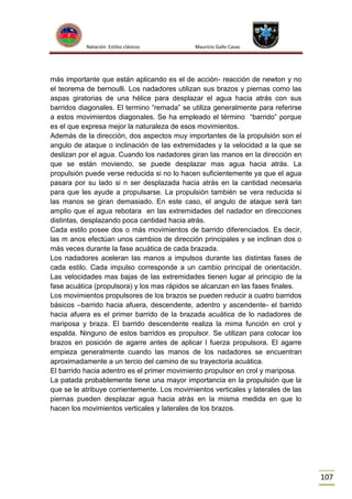 Natación Estilos clásicos

Mauricio Gallo Casas

más importante que están aplicando es el de acción- reacción de newton y no
el teorema de bernoulli. Los nadadores utilizan sus brazos y piernas como las
aspas giratorias de una hélice para desplazar el agua hacia atrás con sus
barridos diagonales. El termino “remada” se utiliza generalmente para referirse
a estos movimientos diagonales. Se ha empleado el término “barrido” porque
es el que expresa mejor la naturaleza de esos movimientos.
Además de la dirección, dos aspectos muy importantes de la propulsión son el
angulo de ataque o inclinación de las extremidades y la velocidad a la que se
deslizan por el agua. Cuando los nadadores giran las manos en la dirección en
que se están moviendo, se puede desplazar mas agua hacia atrás. La
propulsión puede verse reducida si no lo hacen suficientemente ya que el agua
pasara por su lado si n ser desplazada hacia atrás en la cantidad necesaria
para que les ayude a propulsarse. La propulsión también se vera reducida si
las manos se giran demasiado. En este caso, el angulo de ataque será tan
amplio que el agua rebotara en las extremidades del nadador en direcciones
distintas, desplazando poca cantidad hacia atrás.
Cada estilo posee dos o más movimientos de barrido diferenciados. Es decir,
las m anos efectúan unos cambios de dirección principales y se inclinan dos o
más veces durante la fase acuática de cada brazada.
Los nadadores aceleran las manos a impulsos durante las distintas fases de
cada estilo. Cada impulso corresponde a un cambio principal de orientación.
Las velocidades mas bajas de las extremidades tienen lugar al principio de la
fase acuática (propulsora) y los mas rápidos se alcanzan en las fases finales.
Los movimientos propulsores de los brazos se pueden reducir a cuatro barridos
básicos –barrido hacia afuera, descendente, adentro y ascendente- el barrido
hacia afuera es el primer barrido de la brazada acuática de lo nadadores de
mariposa y braza. El barrido descendente realiza la mima función en crol y
espalda. Ninguno de estos barridos es propulsor. Se utilizan para colocar los
brazos en posición de agarre antes de aplicar l fuerza propulsora. El agarre
empieza generalmente cuando las manos de los nadadores se encuentran
aproximadamente a un tercio del camino de su trayectoria acuática.
El barrido hacia adentro es el primer movimiento propulsor en crol y mariposa.
La patada probablemente tiene una mayor importancia en la propulsión que la
que se le atribuye corrientemente. Los movimientos verticales y laterales de las
piernas pueden desplazar agua hacia atrás en la misma medida en que lo
hacen los movimientos verticales y laterales de los brazos.

107

 