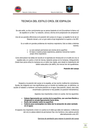 Natación Estilos clásicos

Mauricio Gallo Casas

TECNICA DEL ESTILO CROL DE ESPALDA

De este estilo, se dice comúnmente que se parece bastante al crol (Counsilman lo llama crol
de espalda en su libro "La natación, ciencia y técnica de la preparación de campeones"
Una de sus grandes diferencias es la posición del cuerpo en el agua. La espalda ha de ser en
flotación dorsal y con un giro sobre el eje longitudinal no superior a los 90º.
Es un estilo sin grandes problemas de mecánica respiratoria. Esto se debe a distintas
razones.



La cara siempre permanece por encima de la superficie
En base a nuestra propia experiencia, podemos marcarnos nuestro
propio ritmo respiratorio

Como demuestran las tablas de records en el apartado de introducción en el estilo de crol, la
espalda está, en cuanto a nivel de marcas, bastante pareja con la mariposa. Antiguamente
(hasta hace pocos años) la mariposa era un estilo mas rápido, pero desde la implantación del
batido subacuático (de delfín), las marcas han ido igualándose.
Posición del cuerpo

Respecto a la posición del cuerpo en la espalda, se han escrito multitud de comentarios.
Quizás, las imágenes son mas significativas que un montón de medidas que, en definitiva, no
ayudan al nadador a mantener una buena posición en el agua. Esta posición, estará, claro está,
encaminada a parecerse lo mas posible a la posición hidrodinámica.
Aspectos mas importantes a tener en cuenta. Son los siguientes:




Cabeza ligeramente por encima de la superficie, con una leve flexión y
dirigiendo la mirada ligeramente hacia atrás.
Pecho del nadador sobre la superficie
Caderas poco sumergidas (no debe dar la sensación de estar sentado
en el agua)

El aspecto mas importante a tener en cuenta es el rolido que debe de realizarse. A diferencia
del crol, la cabeza deberá de permanecer fija y los hombros y las caderas girarán
alternativamente unos 45º.
Ejercicios de asimilación para mejorar la posición del cuerpo

11

 