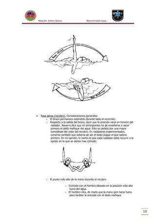 Natación Estilos clásicos



Mauricio Gallo Casas

Fase aérea (recobro). Consideraciones generales:
o El brazo permanece extendido durante todo el recorrido.
o Respecto a la salida del brazo, decir que la posición varía en función del
nadador. Navarro dice que en principiantes ha de enseñarse a sacar
primero el dedo meñique del agua. Esto es debido por una mayor
comodidad del resto del recobro. En nadadores experimentados,
comenta también que debería de ser el dedo pulgar el que saliera
primero. En mi opinión, lo cierto es que cada nadador debe recurrir a la
opción en la que se sienta mas cómodo.

o

El punto más alto de la mano durante el recobro
o Coincide con el hombro elevado en la posición más alta
fuera del agua.
o El hombro rota, de modo que la mano gire hacia fuera
para facilitar la entrada con el dedo meñique

13

 