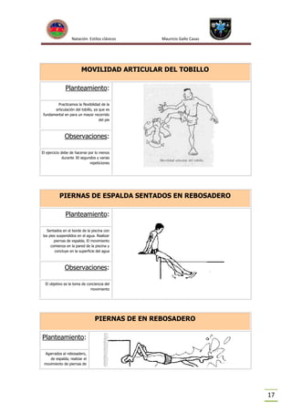 Natación Estilos clásicos

Mauricio Gallo Casas

MOVILIDAD ARTICULAR DEL TOBILLO
Planteamiento:
Practicamos la flexibilidad de la
articulación del tobillo, ya que es
fundamental en para un mayor recorrido
del pie

Observaciones:
El ejercicio debe de hacerse por lo menos
durante 30 segundos y varias
repeticiones

PIERNAS DE ESPALDA SENTADOS EN REBOSADERO
Planteamiento:
Sentados en el borde de la piscina con
los pies suspendidos en el agua. Realizar
piernas de espalda. El movimiento
comienza en la pared de la piscina y
concluye en la superficie del agua

Observaciones:
El objetivo es la toma de conciencia del
movimiento

PIERNAS DE EN REBOSADERO
Planteamiento:
Agarrados al rebosadero,
de espalda, realizar el
movimiento de piernas de

17

 
