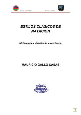 Natación Estilos clásicos

Mauricio Gallo Casas

ESTILOS CLASICOS DE
NATACION
Metodología y didáctica de la enseñanza.

MAURICIO GALLO CASAS

2

 
