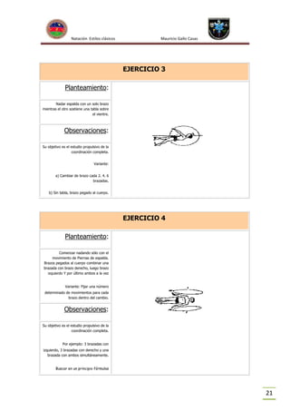 Natación Estilos clásicos

Mauricio Gallo Casas

EJERCICIO 3
Planteamiento:
Nadar espalda con un solo brazo
mientras el otro sostiene una tabla sobre
el vientre.

Observaciones:
Su objetivo es el estudio propulsivo de la
coordinación completa.
Variante:
a) Cambiar de brazo cada 2. 4. 6
brazadas.
b) Sin tabla, brazo pegado al cuerpo.

EJERCICIO 4
Planteamiento:
Comenzar nadando sólo con el
movimiento de Piernas de espalda.
Brazos pegados al cuerpo combinar una
brazada con brazo derecho, luego brazo
izquierdo Y por último ambos a la vez
Variante: Fijar una número
determinado de movimientos para cada
brazo dentro del cambio.

Observaciones:
Su objetivo es el estudio propulsivo de la
coordinación completa.
Por ejemplo: 3 brazadas con
izquierdo, 3 brazadas con derecho y una
brazada con ambos simultáneamente.
Buscar en un principio fórmulas

21

 