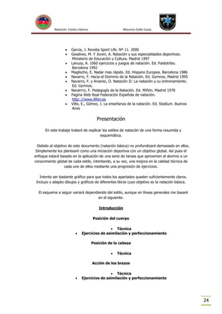 Natación Estilos clásicos











Mauricio Gallo Casas

Garcia, J. Revista Sport Life. Nº 11. 2000
Gosalvez, M. Y Joven, A. Natación y sus especialidades deportivas.
Ministerio de Educación y Cultura. Madrid 1997
Lanuza, A. 1060 ejercicios y juegos de natación. Ed. Paidotribo.
Barcelona 1992
Maglischo, E. Nadar mas rápido. Ed. Hispano Europea. Barcelona 1986
Navarro, F. Hacia el Dominio de la Natación. Ed. Gymnos. Madrid 1995
Navarro, F. y Arsenio, O. Natación II: La natación y su entrenamiento.
Ed. Gymnos.
Navarrro, F. Pedagogía de la Natación. Ed. Miñón. Madrid 1978
Pagina Web Real Federación Española de natación.
http:://www.Rfen.es
Vilte, E., Gómez, J. La enseñanza de la natación. Ed. Stadium. Buenos
Aires

Presentación
En este trabajo trataré de explicar los estilos de natación de una forma resumida y
esquemática.
Debido al objetivo de este documento (natación básica) no profundizaré demasiado en ellos.
Simplemente los plantearé como una iniciación deportiva con un objetivo global. Así pues el
enfoque estará basado en la aplicación de una serie de tareas que aproximen al alumno a un
conocimiento global de cada estilo, intentando, a su vez, una mejora en la calidad técnica de
cada uno de ellos mediante una progresión de ejercicios.
Intento ser bastante gráfico para que todos los apartados queden suficientemente claros.
Incluyo y adapto dibujos y gráficos de diferentes libros cuyo objetivo es la natación básica.
El esquema a seguir variará dependiendo del estilo, aunque en líneas generales me basaré
en el siguiente:
Introducción
Posición del cuerpo



 Técnica
Ejercicios de asimilación y perfeccionamiento
Posición de la cabeza


Técnica

Acción de los brazos



 Técnica
Ejercicios de asimilación y perfeccionamiento

24

 