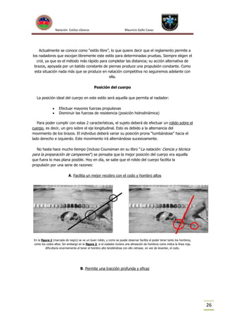 Natación Estilos clásicos

Mauricio Gallo Casas

Actualmente se conoce como “estilo libre”, lo que quiere decir que el reglamento permite a
los nadadores que escojan libremente este estilo para determinadas pruebas. Siempre eligen el
crol, ya que es el método más rápido para completar las distancia; su acción alternativa de
brazos, apoyada por un batido constante de piernas produce una propulsión constante. Como
esta situación nada más que se produce en natación competitiva no seguiremos adelante con
ella.
Posición del cuerpo
La posición ideal del cuerpo en este estilo será aquella que permita al nadador:



Efectuar mayores fuerzas propulsivas
Disminuir las fuerzas de resistencia (posición hidrodinámica)

Para poder cumplir con estas 2 características, el sujeto deberá de efectuar un rolido sobre el
cuerpo, es decir, un giro sobre el eje longitudinal. Esto es debido a la alternancia del
movimiento de los brazos. El individuo deberá variar su posición prona “tumbándose” hacia el
lado derecho e izquierdo. Este movimiento irá alternándose sucesivamente.
No hasta hace mucho tiempo (incluso Counsiman en su libro “La natación: Ciencia y técnica
para la preparación de campeones”) se pensaba que la mejor posición del cuerpo era aquella
que fuera lo mas plana posible. Hoy en día, se sabe que el rolido del cuerpo facilita la
propulsión por una serie de razones:
A. Facilita un mejor recobro con el codo y hombro altos

En la figura 1 (marcada de negro) se ve un buen rolido, y como se puede observar facilita el poder tener tanto los hombros,
como los codos altos. Sin embargo en la figura 2, si el nadador tuviera una alineación de hombros como indica la línea roja,
dificultaría enormemente el tener el hombro alto tendiéndose con ello retrasar, en vez de levantar, el codo.

B. Permite una tracción profunda y eficaz

26

 