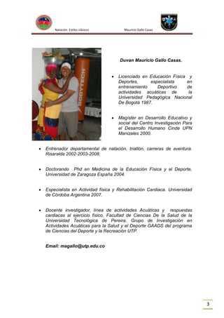 Natación Estilos clásicos

Mauricio Gallo Casas

Duvan Mauricio Gallo Casas.


Licenciado en Educación Física y
Deportes,
especialista
en
entrenamiento
Deportivo
de
actividades acuáticas de
la
Universidad Pedagógica Nacional
De Bogotá 1987.



Magíster en Desarrollo Educativo y
social del Centro Investigación Para
el Desarrollo Humano Cinde UPN
Manizales 2000.



Entrenador departamental de natación, triatlón, carreras de aventura.
Risaralda 2002-2003-2008.



Doctorando Phd en Medicina de la Educación Física y el Deporte,
Universidad de Zaragoza España 2004.



Especialista en Actividad física y Rehabilitación Cardiaca. Universidad
de Córdoba Argentina 2007.



Docente investigador, línea de actividades Acuáticas y respuestas
cardiacas al ejercicio físico, Facultad de Ciencias De la Salud de la
Universidad Tecnológica de Pereira. Grupo de Investigación en
Actividades Acuáticas para la Salud y el Deporte GAADS del programa
de Ciencias del Deporte y la Recreación UTP.
Email: magallo@utp.edu.co

3

 