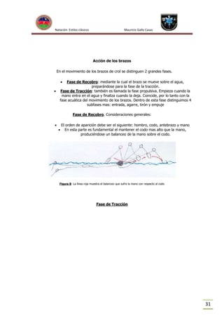 Natación Estilos clásicos

Mauricio Gallo Casas

Acción de los brazos
En el movimiento de los brazos de crol se distinguen 2 grandes fases.




Fase de Recobro: mediante la cual el brazo se mueve sobre el agua,
preparándose para la fase de la tracción.
Fase de Tracción: también es llamada la fase propulsiva. Empieza cuando la
mano entra en el agua y finaliza cuando la deja. Coincide, por lo tanto con la
fase acuática del movimiento de los brazos. Dentro de esta fase distinguimos 4
subfases mas: entrada, agarre, tirón y empuje
Fase de Recobro. Consideraciones generales:





El orden de aparición debe ser el siguiente: hombro, codo, antebrazo y mano
En esta parte es fundamental el mantener el codo mas alto que la mano,
produciéndose un balanceo de la mano sobre el codo.

Figura 8: La línea roja muestra el balanceo que sufre la mano con respecto al codo

Fase de Tracción

31

 