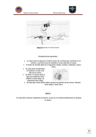 Natación Estilos clásicos

Mauricio Gallo Casas

Figura 11:Entrada en la fase de tracción

Consideraciones generales:


La mano entra al agua por el ultimo punto de una línea que comienza en el
hombro y que tiene que ser paralela a la que describe el cuerpo.
 El orden de entrada debe ser el siguiente: Dedos, muñeca, antebrazo, codo y
brazo.
 En esta parte fundamental
el mantener el codo mas
alto que la mano.
 Se debe ir a buscar todo el
agua que podamos hacia
delante y hacia abajo, no
solamente hacia abajo
 No descuidar hacia dónde deben apuntar las palmas de las manos: Siempre
hacia abajo y hacia fuera.

Agarre:
En esta fase comienza realmente la tracción, ya que en la entrada simplemente se produce
un apoyo.

33

 