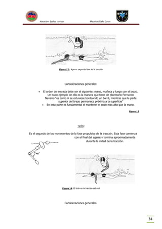 Natación Estilos clásicos

Mauricio Gallo Casas

Figura 12 : Agarre: segunda fase de la tracción

Consideraciones generales:


El orden de entrada debe ser el siguiente: mano, muñeca y luego con el brazo.
Un buen ejemplo de ello es la manera que tiene de plantearlo Fernando
Navarro “es como si se estuviese bordeando un barril, mientras que la parte
superior del brazo permanece próxima a la superficie”
 En esta parte es fundamental el mantener el codo mas alto que la mano.
Figura 13

Tirón:
Es el segundo de los movimientos de la fase propulsiva de la tracción. Esta fase comienza
con el final del agarre y termina aproximadamente
durante la mitad de la tracción.

Figura 14: El tirón en la tracción del crol

Consideraciones generales:

34

 