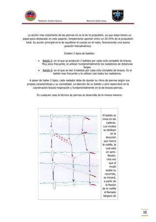 Natación Estilos clásicos

Mauricio Gallo Casas

La acción mas importante de las piernas no es la de la propulsión, ya que estas tienen un
papel poco destacado en este aspecto. Simplemente aportan entre un 20-25% de la propulsión
total. Su acción principal es la de equilibrar el cuerpo en el nado, favoreciendo una buena
posición hidrodinámica.
Existen 2 tipos de batidos:


Batido 2: en el que se producen 2 batidos por cada ciclo completo de brazos.
Muy poco frecuente, lo utilizan fundamentalmente los nadadores de distancias
largas.
 Batido 6: en el que se dan 6 batidos por cada ciclo completo de brazos. Es el
batido mas frecuente y lo utilizan casi todos los nadadores.

A pesar de haber 2 tipos, cada nadador debe de ajustar su ritmo de piernas según sus
propias características y su comodidad. La elección de un batido u otro repercutirá en la
coordinación brazos-respiración y fundamentalmente en la de brazos-piernas.
En cualquier caso la técnica de piernas se desarrolla de la misma manera:

El batido se
inicia en las
caderas.
Los muslos
se deslizan
en la
dirección
que marca
la rodilla, la
cual está
en semiflexión.
Una vez
que el
muslo
acabe su
recorrido,
se iniciará,
a partir de
la flexión
de la rodilla
el llamado
latigazo de

38

 