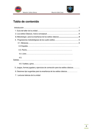 Natación Estilos clásicos

Mauricio Gallo Casas

Tabla de contenido
Introducción ................................................................................................................ 1
1. Guía del taller de la unidad .................................................................................... 5
2. Los estilos Clásicos, marco conceptual ................................................................. 8
3. Metodología para la enseñanza de los estilos clásicos ........................................ 4
4. Progresiones metodológicas de los cuatro estilos ................................................ 5
4.1. Mariposa ....................................................................................................... 6
4.2 Espalda……………………………………………………………………………..
4.3. Pecho…………………………………………………………………….
4.4. Libre………………………………………………………………………
4.5.
Salidas……………………..…………………………………………………………..
4.6. Vueltas y giros…………………………………………………………
5. Juegos, formas jugadas y ejercicios de corrección para los estilos clásicos………..
6. Sesiones tipo sugeridas para la enseñanza de los estilos clásicos………………
7. Lecturas básicas de la unidad

4

 