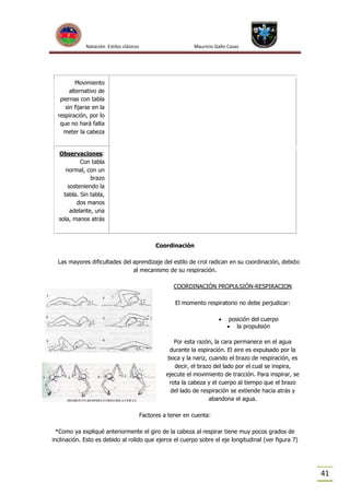 Natación Estilos clásicos

Mauricio Gallo Casas

Movimiento
alternativo de
piernas con tabla
sin fijarse en la
respiración, por lo
que no hará falta
meter la cabeza

Observaciones:
Con tabla
normal, con un
brazo
sosteniendo la
tabla. Sin tabla,
dos manos
adelante, una
sola, manos atrás

Coordinación
Las mayores dificultades del aprendizaje del estilo de crol radican en su coordinación, debido
al mecanismo de su respiración.
COORDINACIÓN PROPULSIÓN-RESPIRACION
El momento respiratorio no debe perjudicar:


posición del cuerpo
 la propulsión

Por esta razón, la cara permanece en el agua
durante la espiración. El aire es expulsado por la
boca y la nariz, cuando el brazo de respiración, es
decir, el brazo del lado por el cual se inspira,
ejecute el movimiento de tracción. Para inspirar, se
rota la cabeza y el cuerpo al tiempo que el brazo
del lado de respiración se extiende hacia atrás y
abandona el agua.
Factores a tener en cuenta:
*Como ya expliqué anteriormente el giro de la cabeza al respirar tiene muy pocos grados de
inclinación. Esto es debido al rolido que ejerce el cuerpo sobre el eje longitudinal (ver figura 7)

41

 