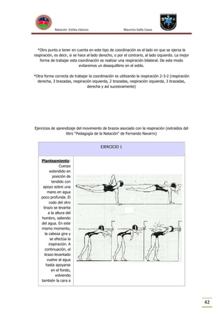 Natación Estilos clásicos

Mauricio Gallo Casas

*Otro punto a tener en cuenta en este tipo de coordinación es el lado en que se ejerza la
respiración, es decir, si se hace al lado derecho, o por el contrario, al lado izquierdo. La mejor
forma de trabajar esta coordinación es realizar una respiración bilateral. De este modo
evitaremos un desequilibrio en el estilo.
*Otra forma correcta de trabajar la coordinación es utilizando la respiración 2-3-2 (respiración
derecha, 3 brazadas, respiración izquierda, 2 brazadas, respiración izquierda, 3 brazadas,
derecha y así sucesivamente)

Ejercicios de aprendizaje del movimiento de brazos asociado con la respiración (extraídos del
libro “Pedagogía de la Natación“ de Fernando Navarro)
EJERCICIO 1

Planteamiento:
Cuerpo
extendido en
posición de
tendido con
apoyo sobre una
mano en agua
poco profunda. El
codo del otro
brazo se levanta
a la altura del
hombro, saliendo
del agua. En este
mismo momento,
la cabeza gira y
se efectúa la
inspiración. A
continuación, el
brazo levantado
vuelve al agua
hasta apoyarse
en el fondo,
volviendo
también la cara a

42

 