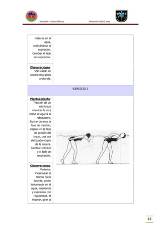 Natación Estilos clásicos

Mauricio Gallo Casas

meterse en el
agua,
realizándose la
espiración.
Cambiar el lado
de inspiración.

Observaciones:
Sólo válido en
piscina muy poco
profunda.

EJERCICIO 2

Planteamiento:
Tracción de un
solo brazo
mientras la otra
mano se agarra al
rebosadero.
Espirar durante la
fase de tracción,
inspirar en la fase
de presión del
brazo, una vez
efectuado el giro
de la cabeza.
Cambiar el brazo
y el lado de
respiración.

Observaciones:
Variante:
Flexionado el
tronco hacia
delante, andar
lentamente en el
agua, inspirando
y espirando con
regularidad. Al
inspirar, girar la

43

 