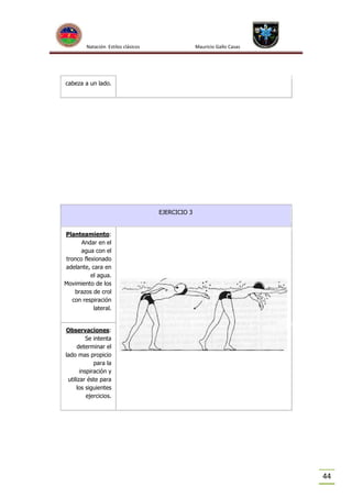 Natación Estilos clásicos

Mauricio Gallo Casas

cabeza a un lado.

EJERCICIO 3

Planteamiento:
Andar en el
agua con el
tronco flexionado
adelante, cara en
el agua.
Movimiento de los
brazos de crol
con respiración
lateral.

Observaciones:
Se intenta
determinar el
lado mas propicio
para la
inspiración y
utilizar éste para
los siguientes
ejercicios.

44

 