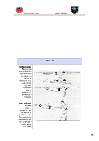 Natación Estilos clásicos

Mauricio Gallo Casas

EJERCICIO 4

Planteamiento:
Movimientos
de brazos de crol
con respiración
completa. Las
piernas se
mantienen en la
superficie del
agua sin
movimiento
alguno,
simplemente
extendidas y
relajadas.

Observaciones:
Variante:
Coger a1
compañero por
sus piernas. El
ejecutante realiza
los movimientos
completos de crol
con los brazos y
respira por un
lado. Puede

45

 