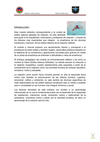 Natación Estilos clásicos

Mauricio Gallo Casas

Introducción:
Este modulo didáctico correspondiente a la unidad de
estilos clásicos globales de natación, ha sido diseñado
para guiar a los estudiantes, instructores y profesores de natación, a través de
los factores mas importantes que integran la enseñanza de las técnicas
mecánicas y motrices de los estilos clásicos de la natación utilitaria.
El modulo o manual propone una aproximación teórica y conceptual a la
enseñanza de estos estilos y también sugiere desarrollos prácticos basados en
la didáctica de su enseñanza y aplicaciones concretas para quienes en medio
de su tarea de enseñanza se enfrenten a dificultades o retos de enseñanza.
El enfoque pedagógico del modulo es eminentemente utilitario y tal como su
nombre lo indica (Estilos clásicos Globales), no intenta avanzar en dirección a
la natación competitiva, nuestro planteamiento esta soportado a partir de la
comprensión de la natación como una actividad humana de carácter educativo,
recreativo, motriz y saludable.
La natación como acción física humana permite no solo el desarrollo físico
motriz sino también la estructuración de las esferas humana, cognitiva,
emocional ,volitiva y ambiental, en este sentido las técnicas especificas de
nado relacionadas con los estilos clásicos constituyen solo un medio o pretexto
para ir consolidado un ser humano mas integral, armónico y social.
Los factores derivados de este enfoque nos remiten a un aprendizaje
intencionado en el cual lo fundamental puede ser el desarrollo de la capacidad
de satisfacción, interacción social, recreación, lúdica y reafirmación de la
autoestima, conciencia motriz y placer por la actividad acuática, es decir un
aprendizaje de la natación para la vida.

5

 