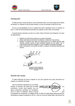 Natación Estilos clásicos

Mauricio Gallo Casas

Introducción
El estilo de braza o braza de pecho, como era llamado antes, es el más antiguo de los estilos
de natación. Es, además el más conocido también, ya que era asociado al nado de la rana.
Una de sus peculiaridades es que su patada tiene tanta importancia como su brazada, es
decir, un 50% de la efectividad del nado está en la patada y el otro 50% en la brazada.
Fernando Navarro describe muy bien en su libro "Hacia el Dominio de la Natación" una serie
de reglas básicas.





Mantener el nivel de los hombros en un plano horizontal.
Utilizar solamente movimientos simultáneos y simétricos de las piernas.
Romper la superficie de¡ agua con alguna parte de su cabeza durante cada
brazada, excepto cuando se esté sumergido después de una salida o de un
viraje donde se permite completar un ciclo completo de brazada sumergido.
Evitar movimientos como batido de delfín o cualquier movimiento alternativo de
piernas.

Posición del cuerpo
El estilo tradicional de braza se basaba en una única posición del cuerpo (horizontal con
respecto a la superficie del agua).
Esto ha cambiado radicalmente en los últimos
tiempos. El precursor del estilo braza de delfín
(un
movimiento, no-solo hacia delante, sino con
ligeras oscilaciones verticales) fue Counsilman,
ya
que en su libro "La Natación: Ciencia y técnica
para
la preparación de campeones" ya hablaba de ello. Su labor fue desarrollada posteriormente por
entrenadores húngaros residentes en EE.UU., como es el caso de Joseph Nagy. Este técnico fue

53

 