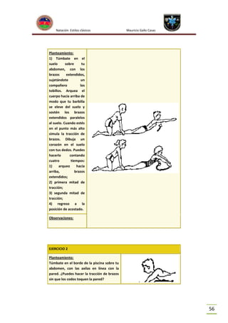 Natación Estilos clásicos

Mauricio Gallo Casas

Planteamiento:
1) Túmbate en el
suelo
sobre
tu
abdomen, con los
brazos
extendidos,
sujetándote
un
compañero
los
tobillos. Arquea el
cuerpo hacia arriba de
modo que tu barbilla
se eleve del suelo y
sostén los brazos
extendidos paralelos
al suelo. Cuando estés
en el punto más alto
simula la tracción de
brazos. Dibuja un
corazón en el suelo
con tus dedos. Puedes
hacerlo
contando
cuatro
tiempos:
1)
arqueo
hacia
arriba,
brazos
extendidos;
2) primera mitad de
tracción;
3) segunda mitad de
tracción;
4) regreso a la
posición de acostado.
Observaciones:

EJERCICIO 2
Planteamiento:
Túmbate en el borde de la piscina sobre tu
abdomen, con las axilas en línea con la
pared. ¿Puedes hacer la tracción de brazos
sin que los codos toquen la pared?

56

 