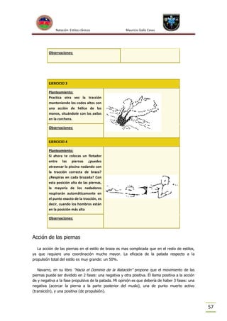 Natación Estilos clásicos

Mauricio Gallo Casas

Observaciones:

EJERCICIO 3
Planteamiento:
Practica otra vez la tracción
manteniendo los codos altos con
una acción de hélice de las
manos, situándote con las axilas
en la corchera.
Observaciones:

EJERCICIO 4
Planteamiento:
Si ahora te colocas un flotador
entre las piernas ¿puedes
atravesar la piscina nadando con
la tracción correcta de braza?
¿Respiras en cada brazada? Con
esta posición alta de las piernas,
la mayoría de los nadadores
respirarán automáticamente en
el punto exacto de la tracción, es
decir, cuando los hombros están
en la posición más alta
Observaciones:

Acción de las piernas
La acción de las piernas en el estilo de braza es mas complicada que en el resto de estilos,
ya que requiere una coordinación mucho mayor. La eficacia de la patada respecto a la
propulsión total del estilo es muy grande: un 50%.
Navarro, en su libro "Hacia el Dominio de la Natación" propone que el movimiento de las
piernas puede ser dividido en 2 fases: una negativa y otra positiva. Él llama positiva a la acción
de y negativa a la fase propulsiva de la patada. Mi opinión es que debería de haber 3 fases: una
negativa (acercar la pierna a la parte posterior del muslo), una de punto muerto activo
(transición), y una positiva (de propulsión).

57

 