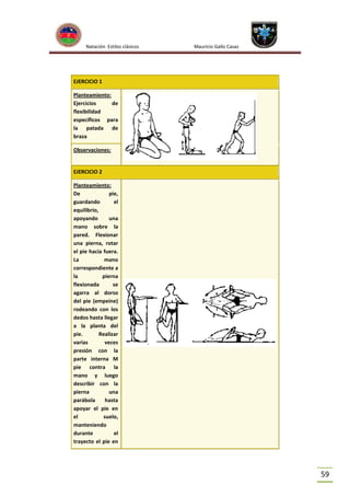 Natación Estilos clásicos

Mauricio Gallo Casas

EJERCICIO 1
Planteamiento:
Ejercicios
de
flexibilidad
específicos para
la patada de
braza
Observaciones:

EJERCICIO 2
Planteamiento:
De
pie,
guardando
el
equilibrio,
apoyando
una
mano sobre la
pared. Flexionar
una pierna, rotar
el pie hacia fuera.
La
mano
correspondiente a
la
pierna
flexionada
se
agarra al dorso
del pie (empeine)
rodeando con los
dedos hasta llegar
a la planta del
pie.
Realizar
varias
veces
presión con la
parte interna M
pie contra la
mano y luego
describir con la
pierna
una
parábola
hasta
apoyar el pie en
el
suelo,
manteniendo
durante
el
trayecto el pie en

59

 
