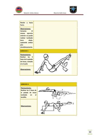 Natación Estilos clásicos

flexión
fuera.

y

Mauricio Gallo Casas

hacia

Observaciones:
Variante:
El
mismo ejercicio
anterior se puede
realizar tumbado
boca
abajo,
sujetando ambos
pies
simultáneamente.
EJERCICIO 3
Planteamiento:
Realizar las 3
fases de la patada
de braza, sentado
en el suelo
Observaciones:

EJERCICIO 4
Planteamiento:
Realizar las 3 fases de
la patada de braza
tumbado
en
el
bordillo.

Observaciones:

60

 