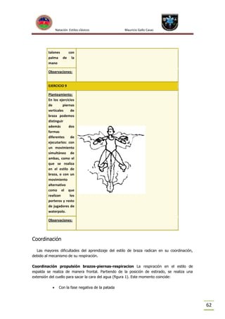 Natación Estilos clásicos

Mauricio Gallo Casas

talones
con
palma de la
mano
Observaciones:

EJERCICIO 9
Planteamiento:
En los ejercicios
de
piernas
verticales
de
braza podemos
distinguir
además
dos
formas
diferentes
de
ejecutarlos: con
un movimiento
simultáneo de
ambas, como el
que se realiza
en el estilo de
braza, o con un
movimiento
alternativo
como el que
realizan
los
porteros y resto
de jugadores de
waterpolo.
Observaciones:

Coordinación
Las mayores dificultades del aprendizaje del estilo de braza radican en su coordinación,
debido al mecanismo de su respiración.
Coordinación propulsión brazos-piernas-respiracion La respiración en el estilo de
espalda se realiza de manera frontal. Partiendo de la posición de estirado, se realiza una
extensión del cuello para sacar la cara del agua (figura 1). Este momento coincide:


Con la fase negativa de la patada

62

 