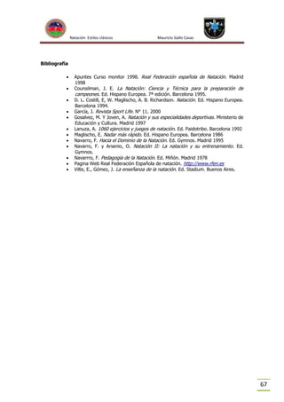 Natación Estilos clásicos

Mauricio Gallo Casas

Bibliografía













Apuntes Curso monitor 1998. Real Federación española de Natación. Madrid
1998
Counsilman, J. E. La Natación: Ciencia y Técnica para la preparación de
campeones. Ed. Hispano Europea. 7ª edición. Barcelona 1995.
D. L. Costill, E, W. Maglischo, A. B. Richardson. Natación. Ed. Hispano Europea.
Barcelona 1994.
García, J. Revista Sport Life. N° 11. 2000
Gosalvez, M. Y Joven, A. Natación y sus especialidades deportivas. Ministerio de
Educación y Cultura. Madrid 1997
Lanuza, A. 1060 ejercicios y juegos de natación. Ed. Paidotribo. Barcelona 1992
Maglischo, E. Nadar más rápido. Ed. Hispano Europea. Barcelona 1986
Navarro, F. Hacia el Dominio de la Natación. Ed. Gymnos. Madrid 1995
Navarro, F. y Arsenio, O. Natación II: La natación y su entrenamiento. Ed.
Gymnos.
Navarrro, F. Pedagogía de la Natación. Ed. Miñón. Madrid 1978
Pagina Web Real Federación Española de natación. http://www.rfen.es
Vilte, E., Gómez, J. La enseñanza de la natación. Ed. Stadium. Buenos Aires.

67

 