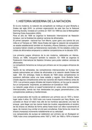 Natación Estilos clásicos

Mauricio Gallo Casas

1. HISTORIA MODERNA DE LA NATACION.
En la era moderna, la natación de competición se instituyo en gran Bretaña a
finales del siglo XVIII. La primera organización de este tipo fue la National
Swiming Society, fundada en Londres en 1837. En 1869 se creo la Metropolitan
Swiming Clubs Association (ASA).
Para el año de 1908 se organizo la federación Internacional de Natación
Amateur, con la finalidad de celebrar carreras de aficionados.
El primer campeón nacional fue Tom Morris, quien gano una carrera de una
milla en el Támesis en 1869. Hacia finales del siglo la natación de competición
se estaba estableciendo también en Australia y Nueva Zelanda y varios países
europeos habían creado ya federaciones nacionales. En los estados unidos los
clubes de aficionados empezaron a celebrar competiciones en la década 1870.
Los primeros juegos olímpicos de la era moderna, celebrados en Atenas,
Grecia, en 1896, incluyeron también la natación. En 1908 se organizo la
Federación International de Natation Amateur para poder celebrar carreras de
aficionados.
La competición femenina se incluyo por primera vez en los juegos olímpicos de
1912.
Aparte de las olimpiadas, las competiciones internacionales en Europa han
estado patrocinadas por clubes de aficionados a la natación desde finales del
siglo XIX. Sin embargo, hasta la década de 1920 estas competiciones no
quedaron definidas sobre una base estable y regular. Gran Bretaña había
creado algunas competiciones entre las naciones del imperio británico antes de
1910. Los primeros juegos oficiales del imperio británico, en los que la natación
fue un componente importante, se celebraron en Canadá en 1930.
La natación juega ahora un papel fundamental en varias otras competiciones
internacionales, siendo las mas destacadas los juegos panamericanos y las
competiciones asiáticas y mediterráneas.
Los campeonatos del mundo se celebraron por primera vez en 1973 y tienen
lugar cada 4 años. En 1933 hubo una nueva invocación por Hery Myers, que
consistía en llevar el halon mas allá de los hombros ejecutando una fase de
empuje para llegar con las manos hasta los muslos; seguidamente el recobro
de los brazos se efectúa de forma aérea hasta tocar con ellos nuevamente el
agua, de manera muy similar al crol pero simultanea. Esta forma de mover los
brazos (mariposa) incremento notablemente en su velocidad.
Los campeonatos de europa se celebraron por primera vez en Budapest en
1926; hubo cinco competiciones entre 1927 y 1947; de 1950 a 1974 e hicieron

74

 