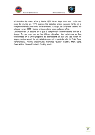 Natación Estilos clásicos

Mauricio Gallo Casas

a intervalos de cuatro años y desde 1981 tienen lugar cada dos. Hubo una
copa del mundo en 1979, cuando los estados unidos ganaron tanto en la
competición masculina como en la femenina. La copa de Europa se celebro por
primera vez en 1969 y desde entonces tiene lugar cada dos años.
La natación es un deporte en el que la competición se centra sobre todo en el
tiempo. Es por eso que en las últimas décadas los nadadores se han
concentrado en el único propósito de batir record. Lo que una vez fueron los
sorprendentes record de velocidad de competidores de la talla de Duke Paoa
Kahanamoku, Johnny Weissmuller, Clarence “Buster” Crabbe, Mark Spitz,
David Wilkie, Shane Elizabeth Gould y Martin.

75

 