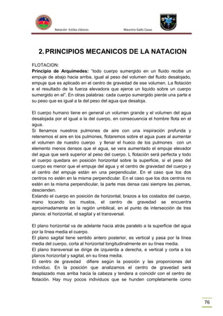 Natación Estilos clásicos

Mauricio Gallo Casas

2. PRINCIPIOS MECANICOS DE LA NATACION
FLOTACION:
Principio de Arquímedes: “todo cuerpo sumergido en un fluido recibe un
empuje de abajo hacia arriba, igual al peso del volumen del fluido desalojado,
empuje que es aplicado en el centro de gravedad de ese volumen. La flotación
e el resultado de la fuerza elevadora que ejerce un liquido sobre un cuerpo
sumergido en el”. En otras palabras: cada cuerpo sumergido pierde una parte e
su peso que es igual a la del peso del agua que desaloja.
El cuerpo humano tiene en general un volumen grande y el volumen del agua
desalojada por el igual a la del cuerpo, en consecuencia el hombre flota en el
agua.
Si llenamos nuestros pulmones de aire con una inspiración profunda y
retenemos el aire en los pulmones, flotaremos sobre el agua pues al aumentar
el volumen de nuestro cuerpo y llenar el hueco de los pulmones con un
elemento menos densos que el agua, se vera aumentado el empuje elevador
del agua que será superior al peso del cuerpo. L flotación será perfecta y todo
el cuerpo quedara en posición horizontal sobre la superficie, si el peso del
cuerpo es menor que el empuje del agua y el centro de gravedad del cuerpo y
el centro del empuje están en una perpendicular. En el caso que los dos
centros no estén en la misma perpendicular. En el caso que los dos centros no
estén en la misma perpendicular, la parte mas densa casi siempre las piernas,
descienden.
Estando el cuerpo en posición de horizontal, brazos a los costados del cuerpo,
mano tocando los muslos, el centro de gravedad se encuentra
aproximadamente en la región umbilical, en el punto de intersección de tres
planos: el horizontal, el sagital y el transversal.
El plano horizontal va de adelante hacia atrás paralelo a la superficie del agua
por la línea media el cuerpo.
El plano sagital tiene sentido antero posterior, es vertical y pasa por la línea
media del cuerpo, corta al horizontal longitudinalmente en su línea media.
El plano transversal se dirige de izquierda a derecha, e vertical y corta a los
planos horizontal y sagital, en su línea media.
El centro de gravedad difiere según la posición y las proporciones del
individuo. En la posición que analizamos el centro de gravedad será
desplazado mas arriba hacia la cabeza y tendera a coincidir con el centro de
flotación. Hay muy pocos individuos que se hunden completamente como

76

 