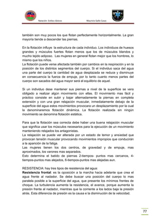 Natación Estilos clásicos

Mauricio Gallo Casas

también son muy pocos los que flotan perfectamente horizontalmente. La gran
mayoría tiende a descender las piernas.
En la flotación influye la estructura de cada individuo. Los individuos de huesos
grandes y músculos fuertes flotan menos que los de músculos blandos y
mucho tejido adiposo. Las mujeres en general flotan mejor que los hombres, lo
mismo que los niños.
La flotación puede verse afectada también por cambios en la respiración y en la
posición de los distintos segmentos del cuerpo. Si el individuo saca del agua
una parte del cuerpo la cantidad de agua desplazada se reduce y disminuye
en consecuencia la fuerza de empuje, por lo tanto cuanto menos partes del
cuerpo son sacados del agua mayor será el equilibrio de aquel.
Si un individuo dese mantener sus piernas a nivel de la superficie se vera
obligado a realizar algún movimiento con ellas. El movimiento mas fácil y
práctico consiste en subir y bajar alternadamente la piernas en completa
extensión y con una gran relajación muscular, inmediatamente debajo de la
superficie del agua estos movimientos provocara un desplazamiento por la cual
la denominaremos flotación dinámica. La flotación realizada sin ningún
movimiento se denomina flotación estática.
Para que la flotación sea correcta debe haber una buena relajación muscular
que significa usar los músculos necesarios para la ejecución de un movimiento
manteniendo relajados los antagonistas.
La relajación se puede ver alterada por un estado de temor y ansiedad que
provocan tensión muscular provocando movimientos impropios que conducirán
a la aparición de la fatiga.
Las mujeres tienen los dos centros, de gravedad y de empuje, mas
aproximados, los varones mas separados.
Esto determina el batido de piernas 2-tiempos- puntos mas cercanos, 4tiempos-puntos mas alejados, 6-tiempos-puntos mas alejadas aun.
RESISTENCIA: hay tres tipos de resistencia del agua:
Resistencia frontal: es la oposición a la marcha hacia adelante que crea el
agua frente al nadador. Se debe buscar una posición del cuerpo lo mas
paralela posible a la superficie del agua, que presente los mínimos frentes de
choque. La turbulencia aumenta la resistencia, el avance, porque aumenta la
presión frente al nadador, mientras que la corriente a los lados baja la presión
atrás. Esta diferencia de presión es la causa e la disminución de la velocidad.

77

 