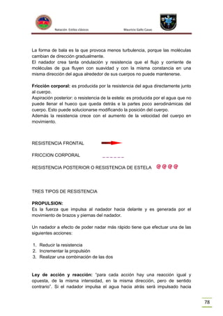 Natación Estilos clásicos

Mauricio Gallo Casas

La forma de bala es la que provoca menos turbulencia, porque las moléculas
cambian de dirección gradualmente.
El nadador crea tanta ondulación y resistencia que el flujo y corriente de
moléculas de gua fluyen con suavidad y con la misma constancia en una
misma dirección del agua alrededor de sus cuerpos no puede mantenerse.
Fricción corporal: es producida por la resistencia del agua directamente junto
al cuerpo.
Aspiración posterior: o resistencia de la estela: es producida por el agua que no
puede llenar el hueco que queda detrás e la partes poco aerodinámicas del
cuerpo. Esto puede solucionarse modificando la posición del cuerpo.
Además la resistencia crece con el aumento de la velocidad del cuerpo en
movimiento.

RESISTENCIA FRONTAL
FRICCION CORPORAL

______

RESISTENCIA POSTERIOR O RESISTENCIA DE ESTELA

TRES TIPOS DE RESISTENCIA
PROPULSION:
Es la fuerza que impulsa al nadador hacia delante y es generada por el
movimiento de brazos y piernas del nadador.
Un nadador a efecto de poder nadar más rápido tiene que efectuar una de las
siguientes acciones:
1. Reducir la resistencia
2. Incrementar la propulsión
3. Realizar una combinación de las dos

Ley de acción y reacción: “para cada acción hay una reacción igual y
opuesta, de la misma intensidad, en la misma dirección, pero de sentido
contrario”. Si el nadador impulsa el agua hacia atrás será impulsado hacia

78

 
