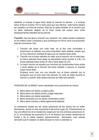 Natación Estilos clásicos

Mauricio Gallo Casas

adelante, si empuja el agua hacia abajo la reacción lo elevara y si empuja
hacia arriba lo hundirá. Por lo tanto para que sea efectiva toda fuerza deberá
ser paralela a la línea de avance. Esta ley se aplica también en el recobro que
no debe realizarse alejado de la línea media del cuerpo para evitar
desplazamientos laterales de las piernas.
Tracción: hay tres tipos e tracción con variación, los cuales puedan emplearse
en los estilos crawl o mariposa y que contribuyen en forma varia a la propulsión
total de movimiento. Son:
1. Tracción del brazo con codo bajo: es el tipo mas incompleto y
proporciona al nadador muy poca propulsión hacia delante, puesto que
es muy reducid la cantidad de agua que se impulsa hacia atrás.
2. Tracción con el brazo estirado es mejor que la tracción con el codo bajo,
la fuerza aplicada hacia abajo es demasiado fuerte (puntos A y B) y la
fuerza aplicada hacia arriba (A y B) y hacia abajo (D y E).
3. La mejor tracción es aquella que minimiza los componentes hacia arriba
y hacia debajo de la tracción del brazo estirado y procura un impulso
mayor hacia atrás.
Empieza como casi con una tracción con el brazo estirado con la
excepción que el codo esta más elevado. El codo se dobla durante la
tracción y cuando este acaba entonces se halla casi estirado.

POSICION DE LA MANO: fueron estudiadas cinco posiciones de manos
A.
B.
C.
D.
E.

Mano plana con dedos y pulgar juntos
Mano plana con dedos juntos y pulgar separado
Mano plana con dedos separados
Mano ahuecada con los dedos mantenidos unidos
Mano plana muñeca y dedos ligeramente ladeado

La resistencia creada por las varias posiciones de las manos fue en orden
decreciente, siendo la más importante la del primer lugar (A). Prácticamente no
hay una diferencia de la resistencia creada por las tres primeras posiciones (A,
B, C), sin embargo las posiciones D y E se observo que ambas resistencias la
frontal y de la estela estaban expresivamente decrecidas, este estudio
demostró que el nadador no debe ahuecar la mano o extender su

79

 