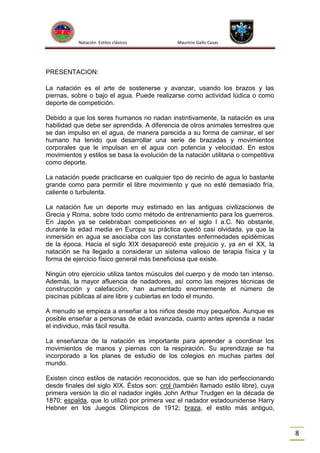Natación Estilos clásicos

Mauricio Gallo Casas

PRESENTACION:
La natación es el arte de sostenerse y avanzar, usando los brazos y las
piernas, sobre o bajo el agua. Puede realizarse como actividad lúdica o como
deporte de competición.
Debido a que los seres humanos no nadan instintivamente, la natación es una
habilidad que debe ser aprendida. A diferencia de otros animales terrestres que
se dan impulso en el agua, de manera parecida a su forma de caminar, el ser
humano ha tenido que desarrollar una serie de brazadas y movimientos
corporales que le impulsan en el agua con potencia y velocidad. En estos
movimientos y estilos se basa la evolución de la natación utilitaria o competitiva
como deporte.
La natación puede practicarse en cualquier tipo de recinto de agua lo bastante
grande como para permitir el libre movimiento y que no esté demasiado fría,
caliente o turbulenta.
La natación fue un deporte muy estimado en las antiguas civilizaciones de
Grecia y Roma, sobre todo como método de entrenamiento para los guerreros.
En Japón ya se celebraban competiciones en el siglo I a.C. No obstante,
durante la edad media en Europa su práctica quedó casi olvidada, ya que la
inmersión en agua se asociaba con las constantes enfermedades epidémicas
de la época. Hacia el siglo XIX desapareció este prejuicio y, ya en el XX, la
natación se ha llegado a considerar un sistema valioso de terapia física y la
forma de ejercicio físico general más beneficiosa que existe.
Ningún otro ejercicio utiliza tantos músculos del cuerpo y de modo tan intenso.
Además, la mayor afluencia de nadadores, así como las mejores técnicas de
construcción y calefacción, han aumentado enormemente el número de
piscinas públicas al aire libre y cubiertas en todo el mundo.
A menudo se empieza a enseñar a los niños desde muy pequeños. Aunque es
posible enseñar a personas de edad avanzada, cuanto antes aprenda a nadar
el individuo, más fácil resulta.
La enseñanza de la natación es importante para aprender a coordinar los
movimientos de manos y piernas con la respiración. Su aprendizaje se ha
incorporado a los planes de estudio de los colegios en muchas partes del
mundo.
Existen cinco estilos de natación reconocidos, que se han ido perfeccionando
desde finales del siglo XIX. Éstos son: crol (también llamado estilo libre), cuya
primera versión la dio el nadador inglés John Arthur Trudgen en la década de
1870; espalda, que lo utilizó por primera vez el nadador estadounidense Harry
Hebner en los Juegos Olímpicos de 1912; braza, el estilo más antiguo,

8

 