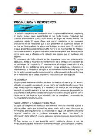Natación Estilos clásicos

Mauricio Gallo Casas

PROPULSION Y RESISTENCIA

La natación competitiva es un deporte único porque en el los atletas compiten y
al mismo tiempo están suspendidos en un medio liquido. Propulsan sus
cuerpos empujándolos contra dicho líquido en lugar de hacerlo contra una
resistencia solida. El agua ofrece una menor resistencia a los esfuerzos
propulsivos de los nadadores que la que presentan las superficies solidas en
las que se desenvuelven los atletas que trabajan sobre el suelo. Por otro lado
el agua presenta una resistencia mucho mayor a los movimientos del nadador
hacia delante debido a que es mil veces mas densa que el aire. No sorprende
por lo tanto, que la eficacia en la natación sea inferior que en cualquier otro
deporte.
El incremento de dicha eficacia es tan importante como un entrenamiento
adecuado, donde la mejora de los rendimientos es la principal preocupación de
los nadadores de competición. El incremento de eficacia se puede atribuir a la
habilidad de los nadadores para generar fuerza propulsiva, reduciendo al
mismo tiempo la resistencia del agua a su movimiento hacia adelante. Algunos
de los factores mas importantes involucrados en la reducción de la resistencia y
en el incremento de la fuerza propulsiva, se discutirán en este capitulo.
RESISTENCIA
El agua presente resistencia al movimiento de objetos a través suyo. El termino
utilizado en natación con relación a este hecho es “resistencia al avance”. Una
regla indiscutible con respecto a la resistencia al avance, es que siempre se
ejercerá en sentido contrario al que se muevan los cuerpos de los nadadores.
El aumento de la fuerza de la resistencia al avance tiene mucho que ver con el
patrón en el que fluye el agua alrededor de los nadadores, cambiando del
movimiento laminar al turbulento.
FLUJO LAMINAR Y TURBULENTO DEL AGUA
El agua se compone de moléculas que tienden fluir en corrientes suaves e
interrumpidas hasta que encuentran algún objeto solido que interrumpe su
movimiento. El tranquilo fluir de las moléculas del agua se h denominado como
“laminar” mientras que la corriente interferido se llama “turbulenta”. La
información de la tabla 6.1 resume estas dos características de la corriente del
agua.
El flujo laminar es el que presenta menor resistencia debido a que las
moléculas del agua se mueven en la misma dirección y una velocidad uniforme.

80

 