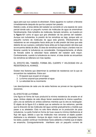 Natación Estilos clásicos

Mauricio Gallo Casas

agua para que sus cuerpos la atraviesen. Estos agujeros no vuelven a llenarse
inmediatamente después de que los cuerpos han pasado.
Debido a esto, el área detrás del nadador se convierte en una especie de vacio
parcial donde solo un pequeño numero de moléculas de agua se arremolinan
frenéticamente. Este torbellino de moléculas, llamado remolino, se muestra en
la figura 6.1 como el agua que gira alrededor de las piernas del nadador.
Aunque son turbulentos, la presión de los remolinos es baja, porque solo un
pequeño numero de moléculas de agua esta girando. Efectivamente los
nadadores se ven empujados hacia atrás por la alta presión del área que esta
delante de sus cuerpos y estirados hacia atrás por la baja presión del área que
se encuentra detrás de ellos. El área de remolinos será mayor y tardara mas en
llenarse cuando la turbulencia es considerable. Consiguientemente, el efecto
de frenado sobre la velocidad hacia adelante del nadador será mayor.
Contrariamente, cuando la turbulencia es menor, el área donde se encuentran
los remolinos se rellenara con mas rapidez.
EL EFECTO DEL TAMAÑO, FORMA DEL CUERPO Y VELOCIDAD EN LA
RESISTENCIA AL AVANCE.
Existen tres factores que determinan la cantidad de resistencia con la que se
encuentran los nadadores. Estos son:
1. El espacio que ocupan en el agua
2. La forma corporal que presentan al agua
3. La velocidad de su movimiento
Las descripciones de cada uno de estos factores se provee en las siguientes
secciones.
EL EFECTO DE LA FORMA
Una figura en forma de huso producirá la mínima resistencia de arrastre en el
agua. Ambos objetos de este dibujo tienen exactamente la misma superficie,
pero una se estrecha en ambos extremos mientras que la otra es rectangular.
El objeto de la figura 6.2 a debido que se estrecha en los extremos, permite
que la dirección de las moléculas del agua cambie gradualmente a medida que
pasan a su alrededor. Esto no solo tiene efectos en la producción de poca
turbulencia. La parte frontal en forma de huso causa la mínima interferencia al
flujo del agua, debido a que las moléculas mas cercanas al objeto pueden
deslizarse a su alrededor. Aunque de algún modo se verán empujadas hacia
los lados, pueden continuar moviéndose hacia adelante a medida que el objeto
se ensancha. Consiguientemente interfieren solo un pequeño numero de

82

 