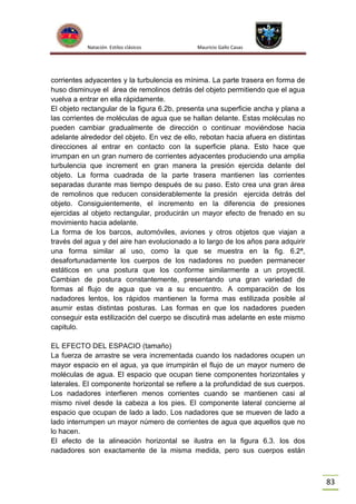 Natación Estilos clásicos

Mauricio Gallo Casas

corrientes adyacentes y la turbulencia es mínima. La parte trasera en forma de
huso disminuye el área de remolinos detrás del objeto permitiendo que el agua
vuelva a entrar en ella rápidamente.
El objeto rectangular de la figura 6.2b, presenta una superficie ancha y plana a
las corrientes de moléculas de agua que se hallan delante. Estas moléculas no
pueden cambiar gradualmente de dirección o continuar moviéndose hacia
adelante alrededor del objeto. En vez de ello, rebotan hacia afuera en distintas
direcciones al entrar en contacto con la superficie plana. Esto hace que
irrumpan en un gran numero de corrientes adyacentes produciendo una amplia
turbulencia que increment en gran manera la presión ejercida delante del
objeto. La forma cuadrada de la parte trasera mantienen las corrientes
separadas durante mas tiempo después de su paso. Esto crea una gran área
de remolinos que reducen considerablemente la presión ejercida detrás del
objeto. Consiguientemente, el incremento en la diferencia de presiones
ejercidas al objeto rectangular, producirán un mayor efecto de frenado en su
movimiento hacia adelante.
La forma de los barcos, automóviles, aviones y otros objetos que viajan a
través del agua y del aire han evolucionado a lo largo de los años para adquirir
una forma similar al uso, como la que se muestra en la fig. 6.2ª,
desafortunadamente los cuerpos de los nadadores no pueden permanecer
estáticos en una postura que los conforme similarmente a un proyectil.
Cambian de postura constantemente, presentando una gran variedad de
formas al flujo de agua que va a su encuentro. A comparación de los
nadadores lentos, los rápidos mantienen la forma mas estilizada posible al
asumir estas distintas posturas. Las formas en que los nadadores pueden
conseguir esta estilización del cuerpo se discutirá mas adelante en este mismo
capitulo.
EL EFECTO DEL ESPACIO (tamaño)
La fuerza de arrastre se vera incrementada cuando los nadadores ocupen un
mayor espacio en el agua, ya que irrumpirán el flujo de un mayor numero de
moléculas de agua. El espacio que ocupan tiene componentes horizontales y
laterales. El componente horizontal se refiere a la profundidad de sus cuerpos.
Los nadadores interfieren menos corrientes cuando se mantienen casi al
mismo nivel desde la cabeza a los pies. El componente lateral concierne al
espacio que ocupan de lado a lado. Los nadadores que se mueven de lado a
lado interrumpen un mayor número de corrientes de agua que aquellos que no
lo hacen.
El efecto de la alineación horizontal se ilustra en la figura 6.3. los dos
nadadores son exactamente de la misma medida, pero sus cuerpos están

83

 