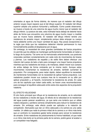 Natación Estilos clásicos

Mauricio Gallo Casas

orientados al agua de forma distinta, de manera que el nadador del dibujo
anterior ocupa mayor espacio que el del dibujo superior. El nadador del dibujo
superior adopta una postura horizontal y estilizada. Como puede observarse,
se mueve a través de una columna de agua mucho menor que el nadador del
dibujo inferior. La postura de este, esta inclinada hacia debajo de delante hacia
atrás de forma que encuentra una columna de agua mucho mayor a medida
que se mueve hacia adelante. El nadador del dibujo inferior tendrá una
resistencia de arrastre mayor, simplemente porque debe empujar su cuerpo
hacia adelante contra una mayor cantidad de agua. Hay pocas excepciones a
la regla que dicta que los nadadores deberían intentar permanecer lo mas
horizontalmente posible al desplazarse por el agua.
Sin embargo, la necesidad de crear grandes cantidades de fuerza propulsiva
no permite que los atletas se mantengan perfectamente horizontales al nadar a
lo largo de la piscina. Tal como se ha mencionado anteriormente, sus posturas
corporales cambian constantemente con cada ciclo de movimientos de brazos
y piernas. Los nadadores de espalda y de estilo libre deben efectuar una
rotación del cuerpo de lado a lado para conseguir una mayor fuerza propulsiva
mientras que los nadadores de braza y de mariposa, deben mover sus cuerpos
de arriba debajo de forma ondulante por la misma razón. Aunque estos
movimientos incrementan la resistencia de arrastre, también aumentan la
propulsión. Por consiguiente, para nadar rápido, deben equilibrar la necesidad
de mantenerse horizontales con la necesidad de aplicar fuerza propulsiva. Los
nadadores pueden mover sus cuerpos mas de lo necesario en su afán por
aplicar propulsión y, al hacerlo, incrementar la resistencia de arrate. En cada
uno de los capítulos que tratan cada estilo, se hacen unas recomendaciones
para conseguir el equilibrio adecuado entre estos dos aspectos de la propulsión
natatoria.
EL EFECTO VELOCIDAD
El otro facto principal que influye en la resistencia de arrastre, es la velocidad
de los nadadores a través del agua. El efecto de la velocidad en la resistencia
del agua puede parecer académico, ya que seria una tontería que un atleta
nadara despacio y perdiera carreras simplemente para reducir la resistencia de
arrastre. Sin embargo, este efecto puede ser aplicaba a la natación de
competición. Demuestra que dar un ritmo adecuado a la carrera es una sabia
medida. Un atleta que nade la primera mitad de la carrera a un ritmo más lento
que un contrario no necesitara gastar tanta energía para vencer la resistencia
de arrastre. Entre nadadores de prácticamente la misma habilidad, el que nade
a un ritmo más lento en la primera parte de la carrera, podrá ganar al acabar a
un competidor mas fatigado.

84

 