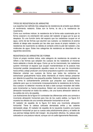 Natación Estilos clásicos

Mauricio Gallo Casas

TIPOS DE RESISTENCIA DE ARRASTRE
Los expertos han definido tres categorías de resistencia de arrastre que afectan
al rendimiento natatorio. Estas son la forma, la ola y la resistencia de
rozamiento.
Como sus nombres indican, la resistencia de la forma esta ocasionada por la
forma corporal o la orientación del cuerpo del nadador al agua por la que se
desplaza. Es una función tanto del espacio que los nadadores ocupan en el
agua, como de las formas que asumen sus cuerpos. La resistencia al avance
debido al oleaje esta causada por las olas que causa el propio nadador y la
resistencia de rozamiento es debida al contacto entre la piel del nadador y las
moléculas de agua. Estas tres categorías de resistencia se describen en las
siguientes secciones.
RESISTENCIA DE ARRASTRE DE FORMA
Como el propio nombre indica, esta categoría de resistencia de arrastre se
refiere a las formas que adoptan los cuerpos de los nadadores al moverse
hacia adelante a través del agua. Como ya se ha mencionado, los nadadores
quieren minimizar el espacio que ocupan manteniéndose en la postura mas
horizontal posible (exceptuando aquellos casos en los que los movimientos
hacia arriba y abajo producen una fuerza propulsora superior a la resistencia).
Deberían orientar sus cuerpos de forma que todos los contornos se
estrecharan gradualmente hacia atrás intentando al mismo tiempo presentar
por delante la superficie mas pequeña posible. Deberían conseguir pedalear de
una forma lo suficientemente profunda que propulse sus cuerpos hacia
adelante pero que no incremente innecesariamente la resistencia de la forma.
Sus cuerpos no deberían moverse de lado a lado aunque necesitan del rolido
para incrementar su fuerza propulsiva. Deben ser conscientes de una buena
alineación horizontal en todos los estilos y de una buena alineación lateral en
los estilos de crol y de espalda.
Las ilustraciones de la figura 6.4 contrastan las diferencias entre una correcta e
incorrecta alineación horizontal para tres de los cuatro estilos. La figura 6.5
muestra los efectos de una correcta alineación horizontal en el crol.
El nadador de espalda de la figura 6.4 tiene una incorrecta alineación
horizontal. Tiene la cabeza colocada demasiado arriba y las caderas
demasiado abajo. El nadador de espalda de la izquierda muestra una buena
alineación horizontal ya que su cuerpo esta prácticamente plana y el batido de
sus piernas trabaja dentro del margen de propulsión efectiva. Su cabeza esta
colocada en una postura natural, aunque con el cuello ligeramente flexionado.

85

 
