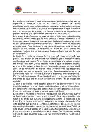 Natación Estilos clásicos

Mauricio Gallo Casas

Los estilos de mariposa y braza presentan casos particulares en los que es
importante la alineación horizontal. La producción efectiva de fuerzas
propulsoras requiere una cierta ondulación corporal en ambos estilos. Mientras
que la ondulación aumenta la superficie frontal presentada al agua, el balance
entre la resistencia de arrastre y la fuerza propulsora es probablemente
positivo, a menos que los nadadores se excedan en su ondulación.
La braza es única. Existe una controversia entre el estilo plano y el ondulatorio
reclamando ambas partes que su estilo produce la mínima resistencia a la
forma. Los nadadores exageran el movimiento en el estilo ondulatorio y a pesar
de esto probablemente crean menos resistencia de arrastre que los nadadores
en estilo plano. Esto es debido a que no se desaceleran tanto durante el
recobro de sus piernas. La resistencia es mayor en braza cuando los
nadadores recobran sus piernas que durante que cualquier otra fase del ciclo
de movimientos.
La figura 6.4 muestra un nadador de braza de estilo plano recobrando sus
piernas. Esta situado en una postura mas horizontal que el nadador de estilo
ondulatorio de su izquierda. Sin embargo, su postura plana le obliga a empujar
sus muslos hacia abajo y hacia adelante contra el agua. Al tener sus caderas
en la superficie, esta es la única forma en que puede mantener sus pies bajo el
agua en el movimiento de recobro hacia adelante. Una vez recobradas
plenamente, sus piernas presentan una forma plana al agua con la que se va
encontrando, cosa que debería aumentar la resistencia considerablemente.
Esto ha sido ilustrado por el cambio de dirección de las dos corrientes de
moléculas de agua que se hallan directamente delante de los muslos del
nadador.
Al bajar la colocación de sus caderas, el nadador del estilo ondulatorio de la
izquierda puede recobrar sus piernas sin flexionarlas a la altura de las caderas.
Por consiguiente, no empuja sus caderas hacia adelante presentando así una
forma mas estilizada que debería producir menos turbulencia.
En el estilo de mariposa, la nadadora e la izquierda esta ondulando su cuerpo
de forma suficiente para conseguir un incremento de la fuerza propulsora sin
llegar a tal grado que aumente desproporcionadamente la resistencia a la
forma. Esto no ocurre en la nadadora de mariposa situada a la derecha. Ella
esta batiendo sus piernas a demasiada profundidad, colocando su cabeza
demasiado abajo en el momento que los brazos entran en el agua. Debido a
esto, ocupa un mayor espacio en el agua en esta fase del estilo y presenta una
forma que se acerque demasiado a la perpendicular. Esto cambiara el sentido
del flujo del agua, causando turbulencia y un gran incremento de resistencia a
la forma.

86

 