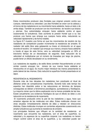 Natación Estilos clásicos

Mauricio Gallo Casas

Estos movimientos producen olas frontales que originan presión contra sus
cuerpos, ralentizando su velocidad. Las olas frontales se crean con la cabeza y
el tronco de los nadadores en su movimiento hacia adelante, hacia un lado o de
arriba abajo. También se producen con los movimientos de recobro sus brazos
y piernas. Sus extremidades empujan hacia adelante contra el agua
ocasionando la turbulencia. Esto aumenta la presión frontal que a su vez
produce una fuerza que empuja sus cuerpos hacia atrás, reduciendo su
velocidad rápidamente y de forma notable.
La figura 6.7 muestra una forma en que los movimientos de recobro de los
nadadores de competición pueden incrementar la resistencia de arrastre. El
nadador del estilo libre esta golpeando su brazo al introducirlo en el agua
durante el recobro. Un nadador que empuje sus manos y brazos hacia adelante
a través el agua de esta forma, vera su velocidad menguada un 30% el
brevísimo tiempo de un dieciseisavo de segundo. Esta reducción de la
velocidad al multiplicarse por el número de brazadas por largo de piscina,
puede tener un efecto devastador en su rendimiento.
Los nadadores de espalda y de estilo libres cometen frecuentemente un error
similar cuando empujan los
dorsos de sus manos hacia adelante al
introducirlos en el agua. Es mucho mejor introducir las manos presentando la
parte lateral de las mismas. Esto reducirá la superficie frontal presentada en el
agua.
RESISTENCIA AL ROZAMIENTO
Durante más de tres décadas los nadadores han practicado el ritual de
afeitarse antes de competiciones importantes. Durante todo este tiempo los
expertos han disentido sobre si las reducciones en términos de tiempos
conseguidas se debían a fenómenos psicológicos, quinestesicos y fisiológicos.
La mayoría creían que la última explicación era la menos probable de las tres.
Existe actualmente una evidencia fisiológica de que el efecto se debe a una
reducción en la resistencia de rozamiento.
El rozamiento producido entre la piel de los nadadores y agua, hace que
arrastren algunas de las moléculas con ellos. Estas moléculas chocan con
otras situadas inmediatamente delante de ellas y rebotan en direcciones
distintas. Estas moléculas irrumpen en corrientes adyacentes ocasionando una
amplia turbulencia que aumenta la resistencia de arrastre.
Los principales factores que influyen en la cantidad de resistencia al
rozamiento que encuentra los nadadores, son el área de superficie, su
velocidad y la aspereza de su superficie corporal. Los nadadores no tienen
ningún control sobre el área de la superficie, y su velocidad puede ser

88

 