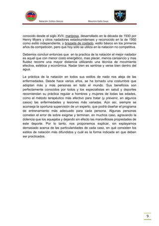 Natación Estilos clásicos

Mauricio Gallo Casas

conocido desde el siglo XVII; mariposa, desarrollado en la década de 1930 por
Henry Myers y otros nadadores estadounidenses y reconocido en la de 1950
como estilo independiente, y brazada de costado, estilo básico en los primeros
años de competición, pero que hoy sólo se utiliza en la natación no competitiva.
Debemos concluir entonces que en la practica de la natación el mejor nadador
es aquel que con menor costo energético, mas placer, menos cansancio y mas
fluidez recorre una mayor distancia utilizando una técnica de movimiento
efectiva, estética y económica. Nadar bien es sentirse y verse bien dentro del
agua.
La práctica de la natación en todos sus estilos de nado nos aleja de las
enfermedades. Desde hace varios años, se ha tornado una costumbre que
adoptan más y más personas en todo el mundo. Sus beneficios son
perfectamente conocidos por todos y los especialistas en salud y deportes
recomiendan su práctica regular a hombres y mujeres de todas las edades,
como el método terapéutico más efectivo para tratar (y prevenir, en algunos
casos) las enfermedades y lesiones más variadas. Aún así, siempre se
aconseja la oportuna supervisión de un experto, que podrá diseñar el programa
de entrenamiento más adecuado para cada persona. Algunas personas
cometen el error de sobre exigirse y terminan, en muchos caso, agravando la
dolencia que los aquejaba y dejando sin efecto las maravillosas propiedades de
este deporte. Por lo tanto, nos proponemos explicar, sin explayarnos
demasiado acerca de las particularidades de cada caso, en qué consisten los
estilos de natación más difundidos y cuál es la forma indicada en que deben
ser practicados.

9

 