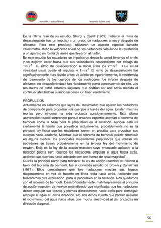 Natación Estilos clásicos

Mauricio Gallo Casas

En la última fase de su estudio, Sharp y Costill (1989) midieron el ritmo de
desaceleración tras un impulso a un grupo de nadadores antes y después de
afeitarse. Para este propósito, utilizaron un aparato especial llamado
velocímetro. Midió la velocidad lineal de los nadadores calculando la resistencia
a un aparato en forma de arnés que llevaron al nadar.
En este estudio los nadadores se impulsaron desde la pared llevando el arnés
y se dejaron llevar hasta que sus velocidades descendieron por debajo de
1m.s-1. su ritmo de desaceleración e midio entre los 2m.s-1.
Que es la
-1.
velocidad usual desde el impulso, y 1m.s El ritmo de desaceleración fue
significativamente mas rápido antes de afeitarse. Aparentemente, la resistencia
de rozamiento de los cuerpos de los nadadores fue inferior después de
afeitarse, no desacelerándose tan rápidamente como consecuencia de ello. Los
resultados de estos estudios sugieren que podrían ser una sabia medida el
continuar afeitándose cuando se desea un buen rendimiento.
PROPULSION
Actualmente no sabemos que leyes del movimiento que aplican los nadadores
de competición para propulsar sus cuerpos a través del agua. Existen muchas
teorías pero ninguna ha sido probada concluyentemente. Esta última
aseveración puede sorprender porque muchos expertos aceptan el teorema de
bernoulli como la base para la propulsión en la natación. Aunque esta es
ciertamente la teoría que prevalece actualmente, probablemente no es la
principal ley física que los nadadores ponen en practica para propulsar sus
cuerpos hacia adelante. Mientras que el teorema de bernoulli puede contribuir
en alguna medida, los principales mecanismos propulsores que utilizan los
nadadores se basan probablemente en la tercera ley del movimiento de
newton. Esta es la ley de la acción-reacción cuyo enunciado aplicado a la
natación podría ser: “cuando los nadadores empujan el agua hacia atrás,
aceleran sus cuerpos hacia adelante con una fuerza de igual magnitud”.
Quizás la principal razón para rechazar la ley de acción-reacción de newton a
favor del teorema de bernoulli, fue el conocido estudio de Brown y Consilman
(1971). Ellos demostraron que los nadadores movían sus brazos
diagonalmente en vez de hacerlo en línea recta hacia atrás, haciendo que
buscáramos otra explicación para la propulsión en la natación. Nos quedamos
con el teorema de bernoulli. Desafortunadamente, malinterpretamos el principio
de acción-reacción de newton entendiendo que significaba que los nadadores
deben empujar sus brazos y piernas directamente hacia atrás para conseguir
empujar el agua en dicha dirección. No nos dimos cuenta que podían acelerar
el movimiento del agua hacia atrás con mucha efectividad al dar brazadas en
dirección diagonal.

90

 