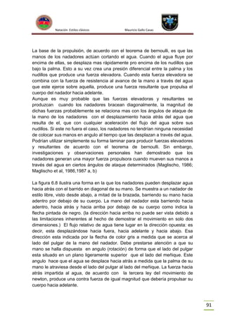 Natación Estilos clásicos

Mauricio Gallo Casas

La base de la propulsión, de acuerdo con el teorema de bernoulli, es que las
manos de los nadadores actúan cortando el agua. Cuando el agua fluye por
encima de ellas, se desplaza mas rápidamente pro encima de los nudillos que
bajo la palma. Esto a su vez crea una presión diferencial entre la palma y los
nudillos que produce una fuerza elevadora. Cuando esta fuerza elevadora se
combina con la fuerza de resistencia al avance de la mano a través del agua
que este ejerce sobre aquella, produce una fuerza resultante que propulsa el
cuerpo del nadador hacia adelante.
Aunque es muy probable que las fuerzas elevadoras y resultantes se
produzcan cuando los nadadores bracean diagonalmente, la magnitud de
dichas fuerzas probablemente se relaciona mas con los ángulos de ataque de
la mano de los nadadores con el desplazamiento hacia atrás del agua que
resulta de el, que con cualquier aceleración del flujo del agua sobre sus
nudillos. Si este no fuera el caso, los nadadores no tendrían ninguna necesidad
de colocar sus manos en angulo al tiempo que las desplazan a través del agua.
Podrían utilizar simplemente su forma laminar para producir fuerzas elevadores
y resultantes de acuerdo con el teorema de bernoulli. Sin embargo,
investigaciones y observaciones personales han demostrado que los
nadadores generan una mayor fuerza propulsora cuando mueven sus manos a
través del agua en ciertos ángulos de ataque determinados (Maglischo, 1986;
Maglischo et al, 1986,1987 a, b)
La figura 6.8 ilustra una forma en la que los nadadores pueden desplazar agua
hacia atrás con el barrido en diagonal de su mano. Se muestra a un nadador de
estilo libre, visto desde abajo, a mitad de la brazada, barriendo su mano hacia
adentro por debajo de su cuerpo. La mano del nadador esta barriendo hacia
adentro, hacia atrás y hacia arriba por debajo de su cuerpo como indica la
flecha pintada de negro. (la dirección hacia arriba no puede ser vista debido a
las limitaciones inherentes al hecho de demostrar el movimiento en solo dos
dimensiones.) El flujo relativo de agua tiene lugar en la dirección opuesta: es
decir, esta desplazándose hacia fuera, hacia adelante y hacia abajo. Esa
dirección esta indicada por la flecha de color gris a medida que se acerca al
lado del pulgar de la mano del nadador. Debe prestarse atención a que su
mano se halla dispuesta en angulo (rotación) de forma que el lado del pulgar
esta situado en un plano ligeramente superior que el lado del meñique. Este
angulo hace que el agua se desplace hacia atrás a medida que la palma de su
mano le atraviesa desde el lado del pulgar al lado del meñique. La fuerza hacia
atrás impartida al agua, de acuerdo con la tercera ley del movimiento de
newton, produce una contra fuerza de igual magnitud que debería propulsar su
cuerpo hacia adelante.

91

 