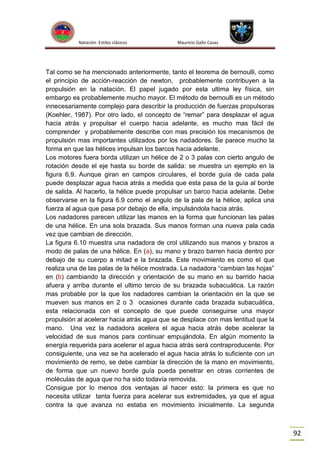 Natación Estilos clásicos

Mauricio Gallo Casas

Tal como se ha mencionado anteriormente, tanto el teorema de bernoulli, como
el principio de acción-reacción de newton, probablemente contribuyen a la
propulsión en la natación. El papel jugado por esta ultima ley física, sin
embargo es probablemente mucho mayor. El método de bernoulli es un método
innecesariamente complejo para describir la producción de fuerzas propulsoras
(Koehler, 1987). Por otro lado, el concepto de “remar” para desplazar el agua
hacia atrás y propulsar el cuerpo hacia adelante, es mucho mas fácil de
comprender y probablemente describe con mas precisión los mecanismos de
propulsión mas importantes utilizados por los nadadores. Se parece mucho la
forma en que las hélices impulsan los barcos hacia adelante.
Los motores fuera borda utilizan un hélice de 2 o 3 palas con cierto angulo de
rotación desde el eje hasta su borde de salida: se muestra un ejemplo en la
figura 6.9. Aunque giran en campos circulares, el borde guía de cada pala
puede desplazar agua hacia atrás a medida que esta pasa de la guía al borde
de salida. Al hacerlo, la hélice puede propulsar un barco hacia adelante. Debe
observarse en la figura 6.9 como el angulo de la pala de la hélice, aplica una
fuerza al agua que pasa por debajo de ella, impulsándola hacia atrás.
Los nadadores parecen utilizar las manos en la forma que funcionan las palas
de una hélice. En una sola brazada. Sus manos forman una nueva pala cada
vez que cambian de dirección.
La figura 6.10 muestra una nadadora de crol utilizando sus manos y brazos a
modo de palas de una hélice. En (a), su mano y brazo barren hacia dentro por
debajo de su cuerpo a mitad e la brazada. Este movimiento es como el que
realiza una de las palas de la hélice mostrada. La nadadora “cambian las hojas”
en (b) cambiando la dirección y orientación de su mano en su barrido hacia
afuera y arriba durante el ultimo tercio de su brazada subacuática. La razón
mas probable por la que los nadadores cambian la orientación en la que se
mueven sus manos en 2 o 3 ocasiones durante cada brazada subacuática,
esta relacionada con el concepto de que puede conseguirse una mayor
propulsión al acelerar hacia atrás agua que se desplace con mas lentitud que la
mano. Una vez la nadadora acelera el agua hacia atrás debe acelerar la
velocidad de sus manos para continuar empujándola. En algún momento la
energía requerida para acelerar el agua hacia atrás será contraproducente. Por
consiguiente, una vez se ha acelerado el agua hacia atrás lo suficiente con un
movimiento de remo, se debe cambiar la dirección de la mano en movimiento,
de forma que un nuevo borde guía pueda penetrar en otras corrientes de
moléculas de agua que no ha sido todavía removida.
Consigue por lo menos dos ventajas al hacer esto: la primera es que no
necesita utilizar tanta fuerza para acelerar sus extremidades, ya que el agua
contra la que avanza no estaba en movimiento inicialmente. La segunda

92

 